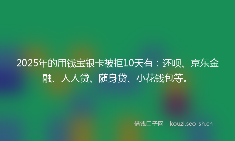 2025年的用钱宝银卡被拒10天有:还呗、京东金融、人人贷、随身贷、小花钱包等。