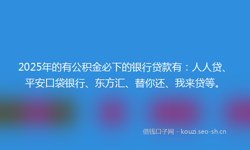 2025年的有公积金必下的银行贷款有：人人贷、平安口袋银行、东方汇、替你还、我来贷等。