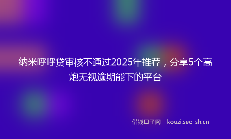 纳米呼呼贷审核不通过2025年推荐，分享5个高炮无视逾期能下的平台