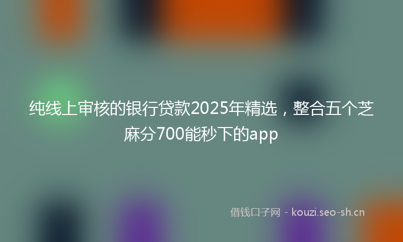 纯线上审核的银行贷款2025年精选，整合五个芝麻分700能秒下的app