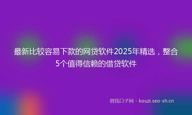 最新比较容易下款的网贷软件2025年精选，整合5个值得信赖的借贷软件