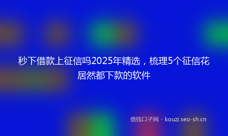 秒下借款上征信吗2025年精选，梳理5个征信花居然都下款的软件