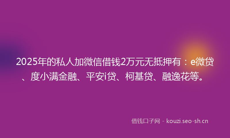 2025年的私人加微信借钱2万元无抵押有：e微贷、度小满金融、平安i贷、柯基贷、融逸花等。