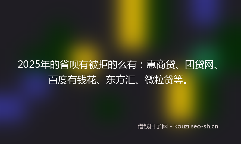 2025年的省呗有被拒的么有：惠商贷、团贷网、百度有钱花、东方汇、微粒贷等。