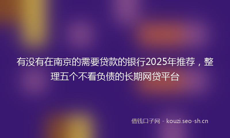 有没有在南京的需要贷款的银行2025年推荐，整理五个不看负债的长期网贷平台