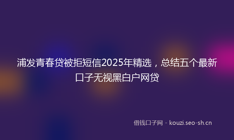浦发青春贷被拒短信2025年精选，总结五个最新口子无视黑白户网贷
