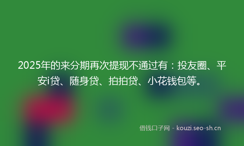 2025年的来分期再次提现不通过有：投友圈、平安i贷、随身贷、拍拍贷、小花钱包等。