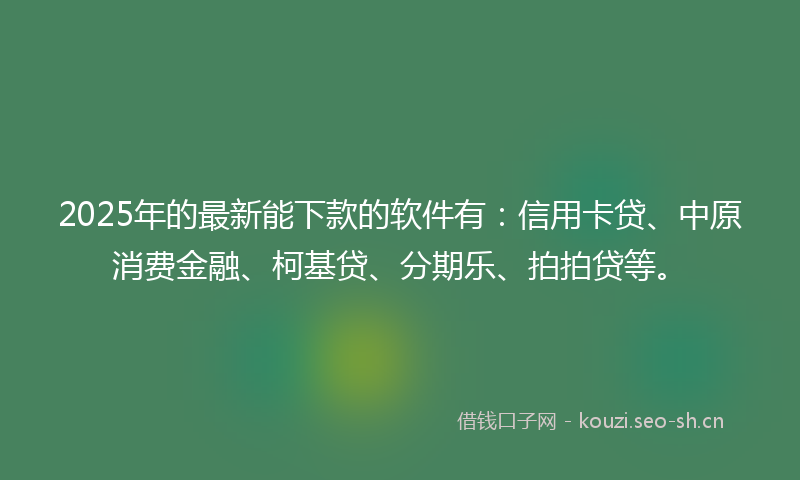 2025年的最新能下款的软件有：信用卡贷、中原消费金融、柯基贷、分期乐、拍拍贷等。