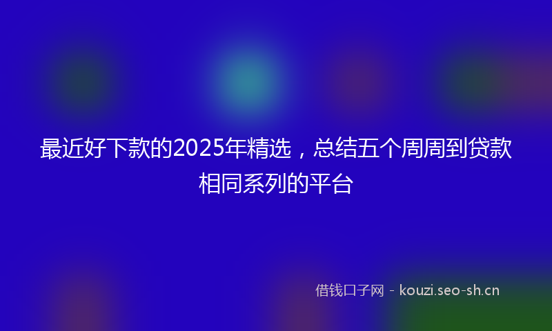 最近好下款的2025年精选，总结五个周周到贷款相同系列的平台