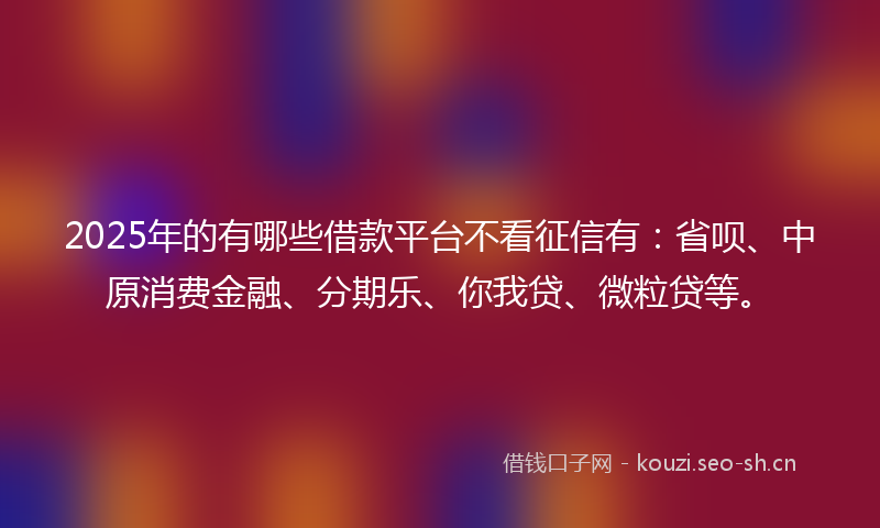2025年的有哪些借款平台不看征信有：省呗、中原消费金融、分期乐、你我贷、微粒贷等。