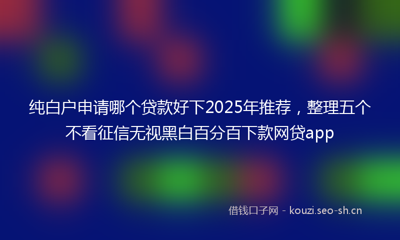 纯白户申请哪个贷款好下2025年推荐,整理五个不看征信无视黑白百分百下款网贷app