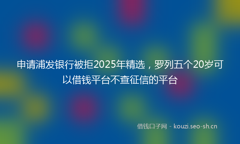 申请浦发银行被拒2025年精选，罗列五个20岁可以借钱平台不查征信的平台