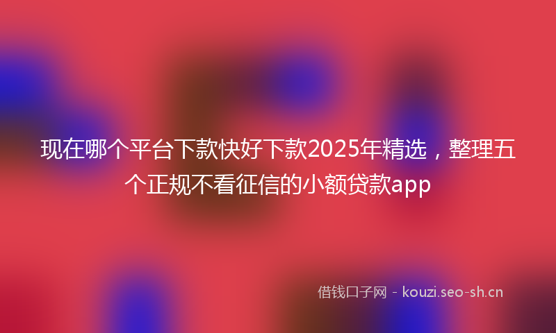 现在哪个平台下款快好下款2025年精选，整理五个正规不看征信的小额贷款app