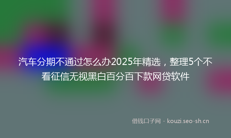 汽车分期不通过怎么办2025年精选，整理5个不看征信无视黑白百分百下款网贷软件