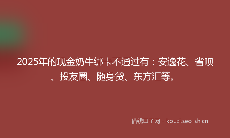 2025年的现金奶牛绑卡不通过有：安逸花、省呗、投友圈、随身贷、东方汇等。