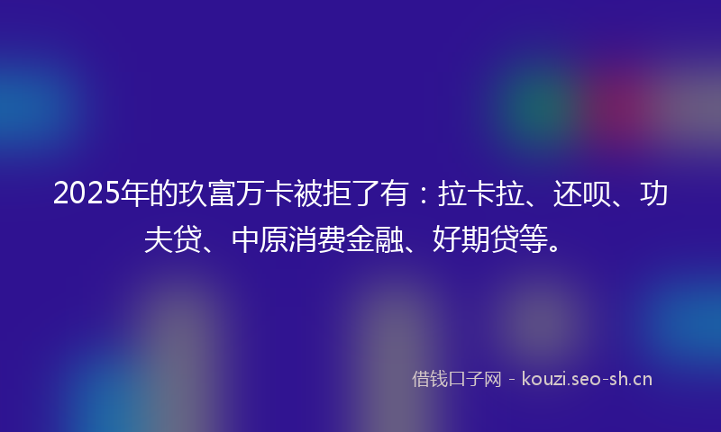 2025年的玖富万卡被拒了有：拉卡拉、还呗、功夫贷、中原消费金融、好期贷等。