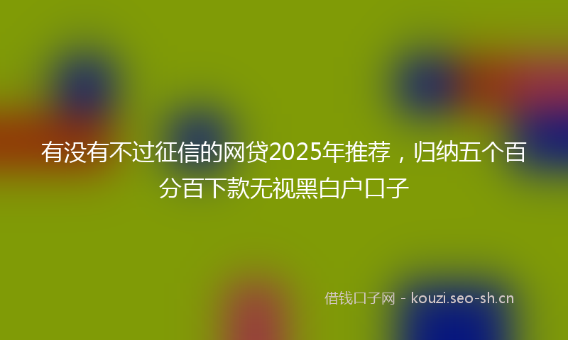 有没有不过征信的网贷2025年推荐，归纳五个百分百下款无视黑白户口子