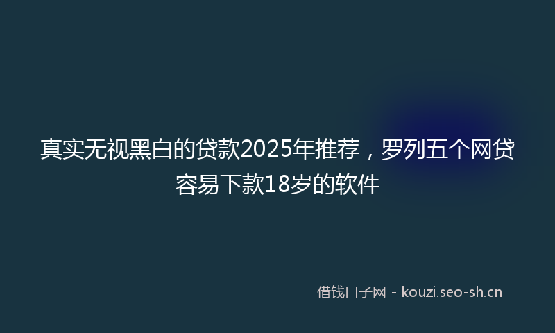 真实无视黑白的贷款2025年推荐，罗列五个网贷容易下款18岁的软件