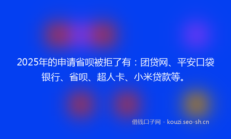 2025年的申请省呗被拒了有：团贷网、平安口袋银行、省呗、超人卡、小米贷款等。