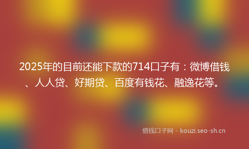 2025年的目前还能下款的714口子有：微博借钱、人人贷、好期贷、百度有钱花、融逸花等。