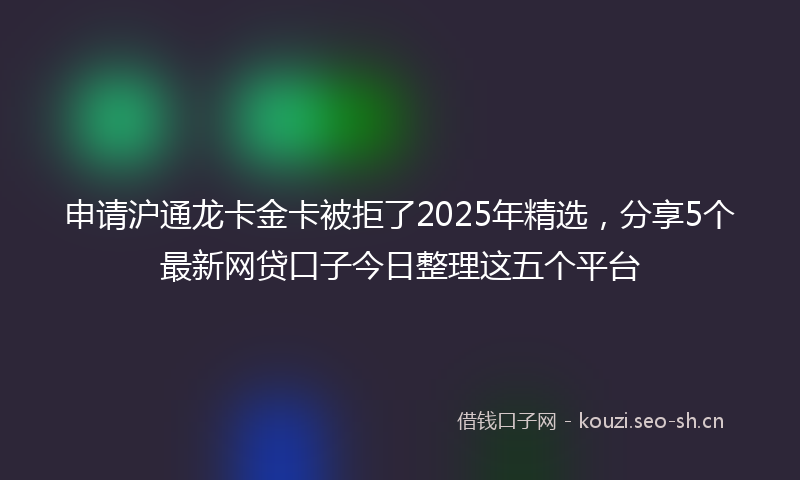申请沪通龙卡金卡被拒了2025年精选,分享5个最新网贷口子今日整理这五个平台
