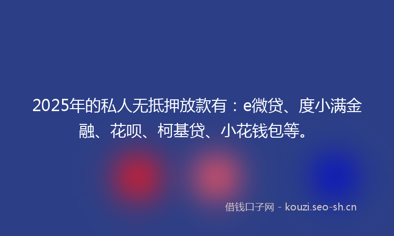 2025年的私人无抵押放款有：e微贷、度小满金融、花呗、柯基贷、小花钱包等。