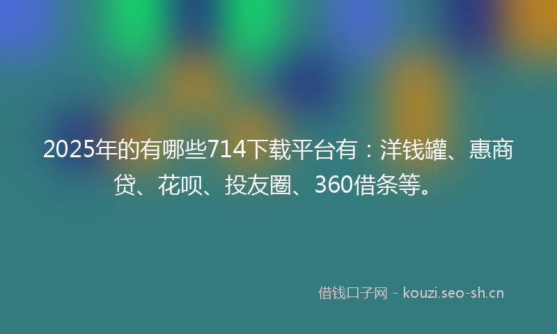 2025年的有哪些714下载平台有：洋钱罐、惠商贷、花呗、投友圈、360借条等。