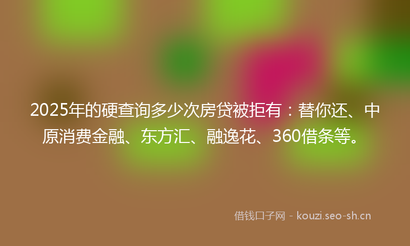 2025年的硬查询多少次房贷被拒有：替你还、中原消费金融、东方汇、融逸花、360借条等。