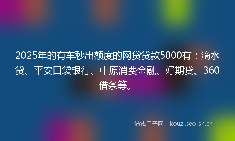 2025年的有车秒出额度的网贷贷款5000有：滴水贷、平安口袋银行、中原消费金融、好期贷、360借条等。