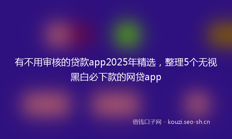 有不用审核的贷款app2025年精选，整理5个无视黑白必下款的网贷app