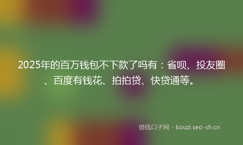 2025年的百万钱包不下款了吗有：省呗、投友圈、百度有钱花、拍拍贷、快贷通等。