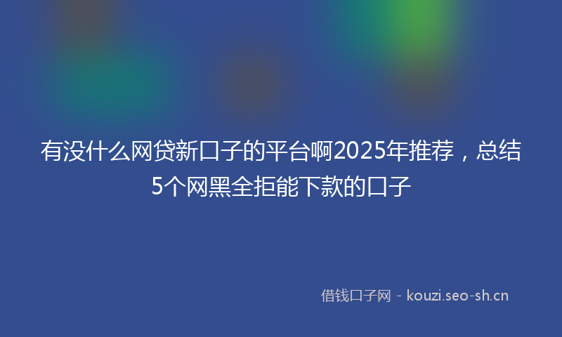 有没什么网贷新口子的平台啊2025年推荐，总结5个网黑全拒能下款的口子
