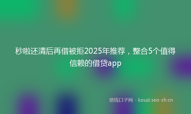 秒啦还清后再借被拒2025年推荐，整合5个值得信赖的借贷app