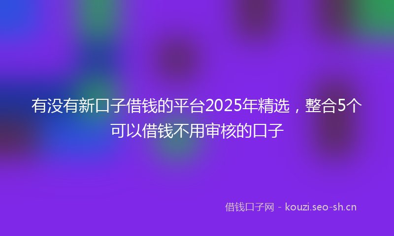有没有新口子借钱的平台2025年精选，整合5个可以借钱不用审核的口子