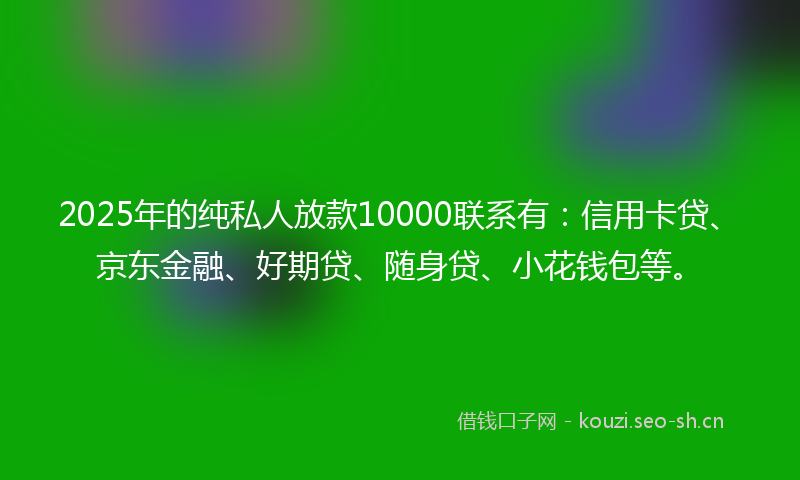 2025年的纯私人放款10000联系有：信用卡贷、京东金融、好期贷、随身贷、小花钱包等。