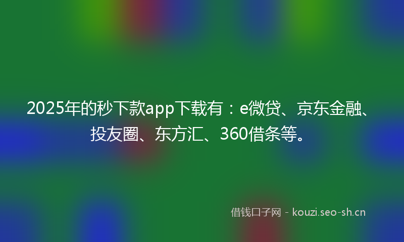 2025年的秒下款app下载有：e微贷、京东金融、投友圈、东方汇、360借条等。