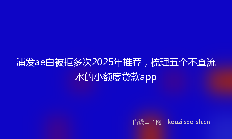 浦发ae白被拒多次2025年推荐，梳理五个不查流水的小额度贷款app