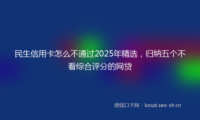 民生信用卡怎么不通过2025年精选，归纳五个不看综合评分的网贷