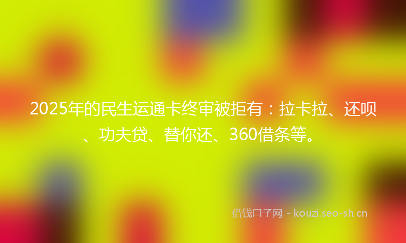 2025年的民生运通卡终审被拒有：拉卡拉、还呗、功夫贷、替你还、360借条等。