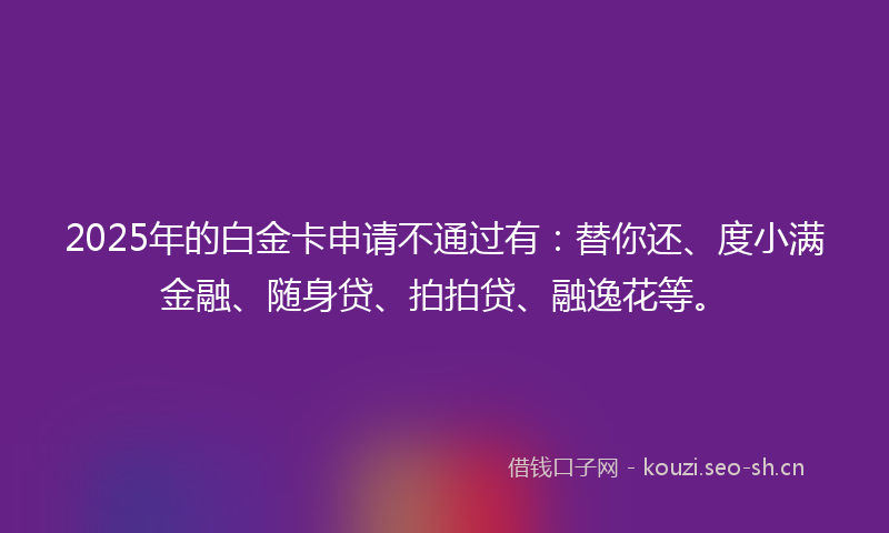 2025年的白金卡申请不通过有：替你还、度小满金融、随身贷、拍拍贷、融逸花等。