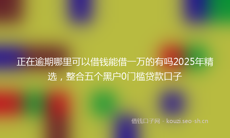 正在逾期哪里可以借钱能借一万的有吗2025年精选，整合五个黑户0门槛贷款口子