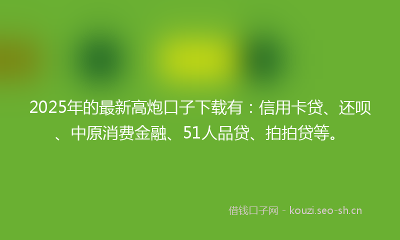 2025年的最新高炮口子下载有：信用卡贷、还呗、中原消费金融、51人品贷、拍拍贷等。