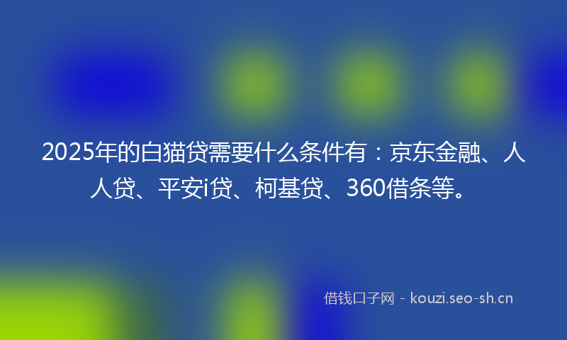 2025年的白猫贷需要什么条件有：京东金融、人人贷、平安i贷、柯基贷、360借条等。