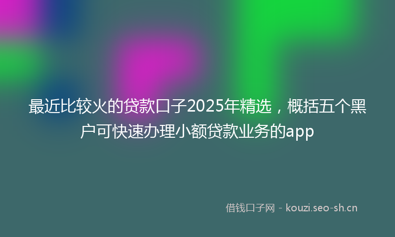 最近比较火的贷款口子2025年精选，概括五个黑户可快速办理小额贷款业务的app
