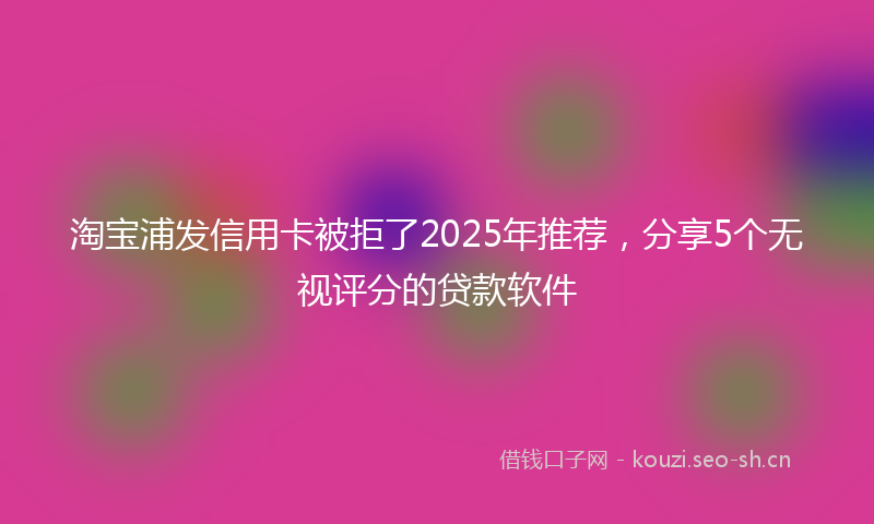淘宝浦发信用卡被拒了2025年推荐，分享5个无视评分的贷款软件