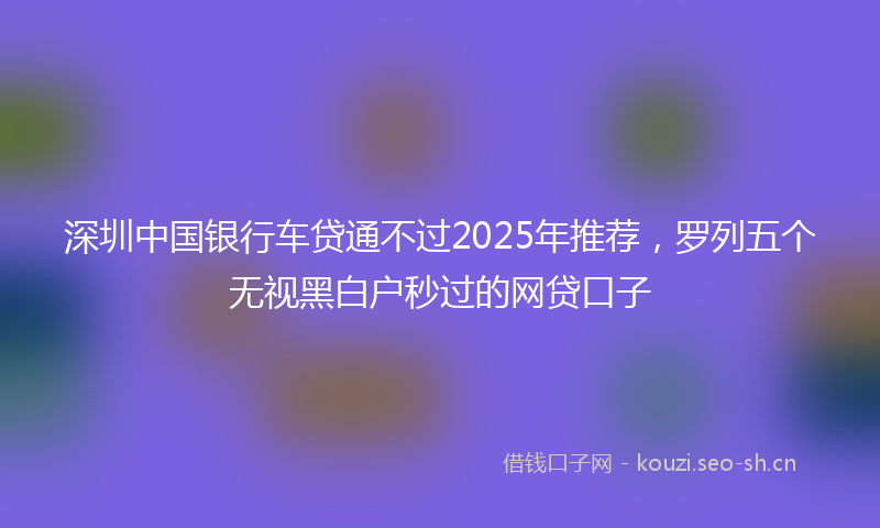 深圳中国银行车贷通不过2025年推荐，罗列五个无视黑白户秒过的网贷口子