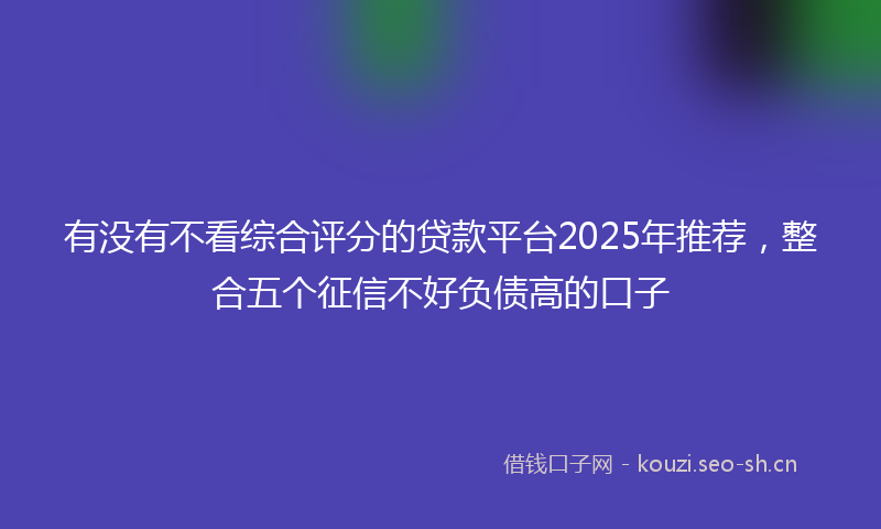 有没有不看综合评分的贷款平台2025年推荐，整合五个征信不好负债高的口子