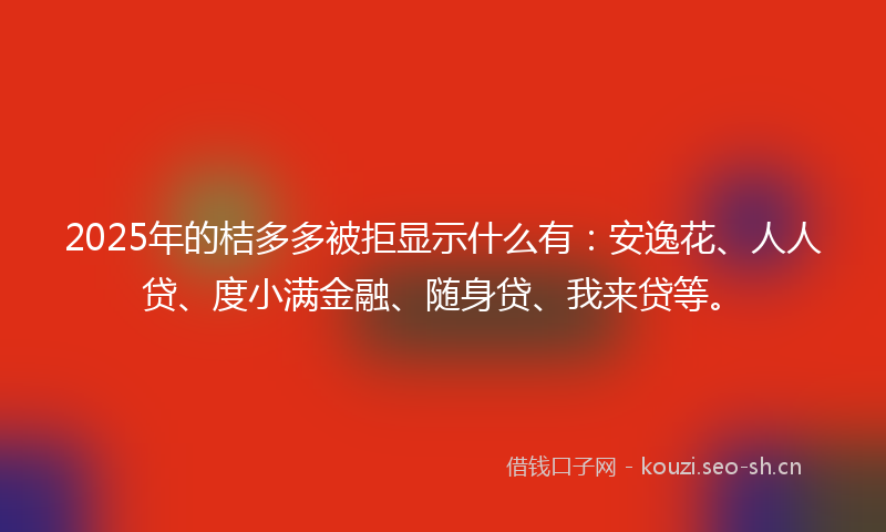 2025年的桔多多被拒显示什么有：安逸花、人人贷、度小满金融、随身贷、我来贷等。