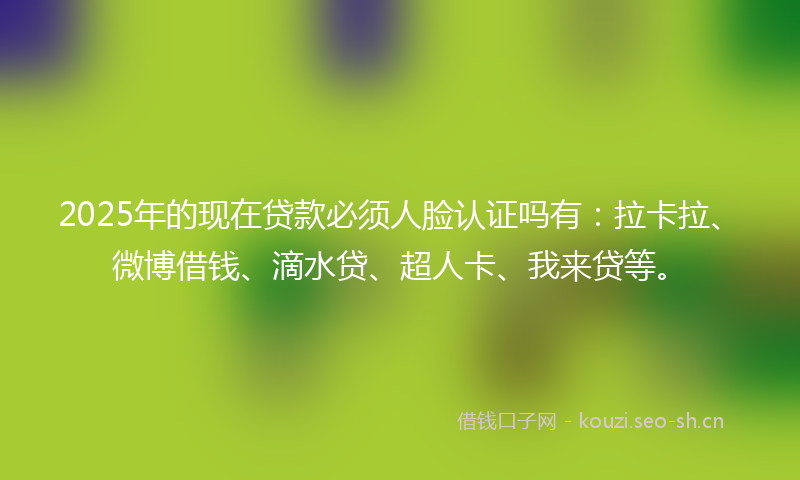 2025年的现在贷款必须人脸认证吗有：拉卡拉、微博借钱、滴水贷、超人卡、我来贷等。