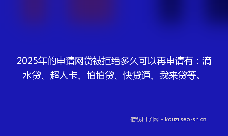 2025年的申请网贷被拒绝多久可以再申请有：滴水贷、超人卡、拍拍贷、快贷通、我来贷等。